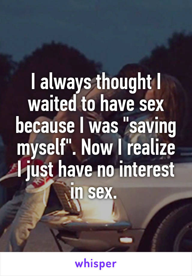 I always thought I waited to have sex because I was "saving myself". Now I realize I just have no interest in sex. 
