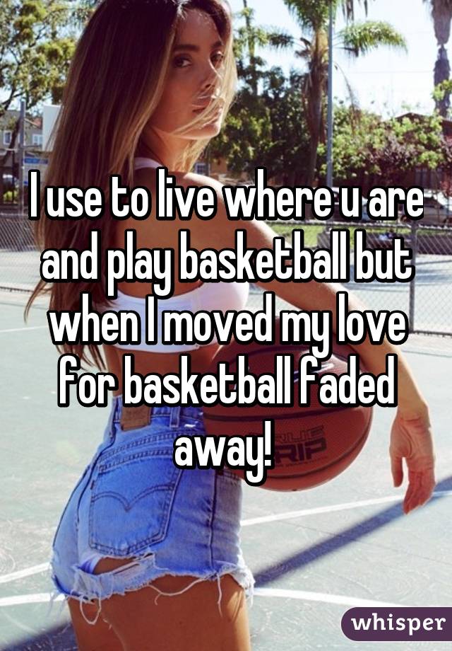 I use to live where u are and play basketball but when I moved my love for basketball faded away! 