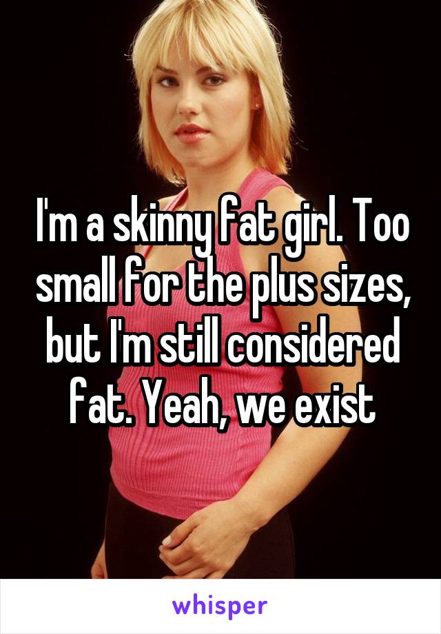 I'm a skinny fat girl. Too small for the plus sizes, but I'm still considered fat. Yeah, we exist