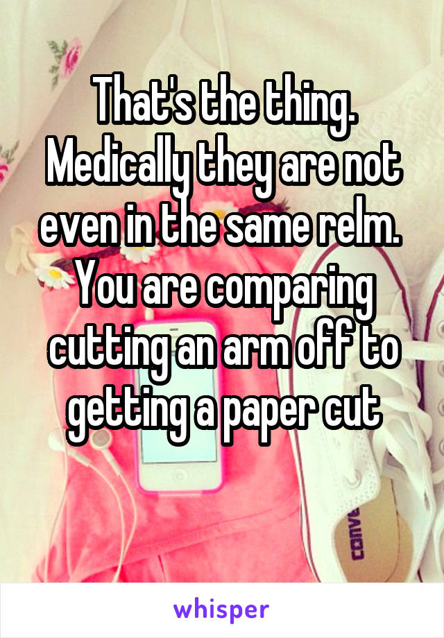 That's the thing.
Medically they are not even in the same relm. 
You are comparing cutting an arm off to getting a paper cut

