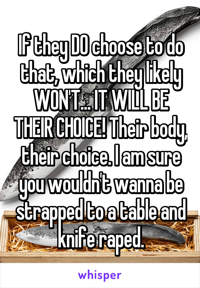 If they DO choose to do that, which they likely WON'T... IT WILL BE THEIR CHOICE! Their body, their choice. I am sure you wouldn't wanna be strapped to a table and knife raped.