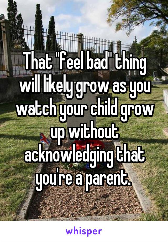 That "feel bad" thing will likely grow as you watch your child grow up without acknowledging that you're a parent. 