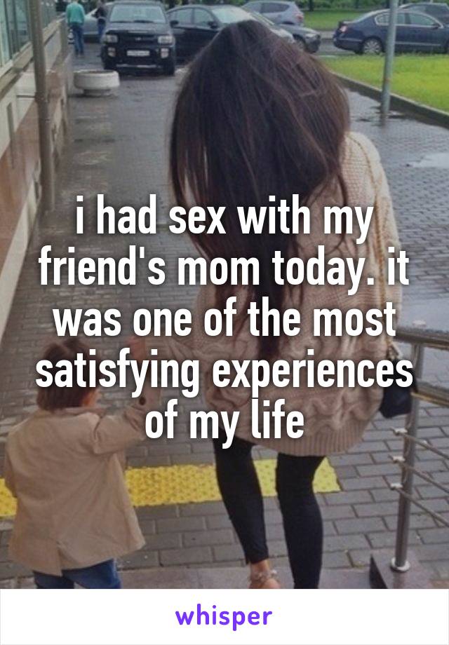 i had sex with my friend's mom today. it was one of the most satisfying experiences of my life