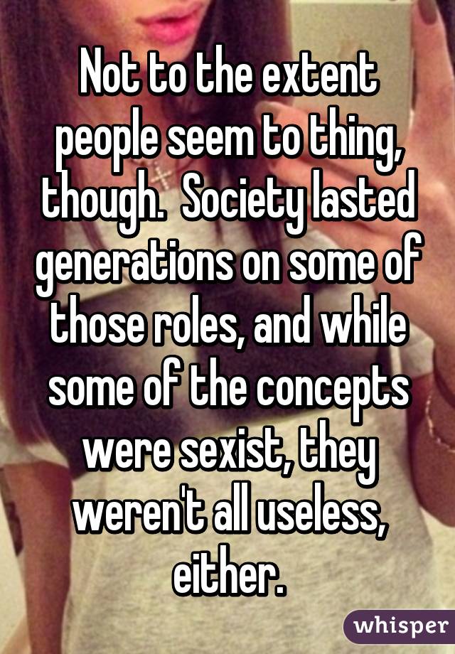 Not to the extent people seem to thing, though.  Society lasted generations on some of those roles, and while some of the concepts were sexist, they weren't all useless, either.