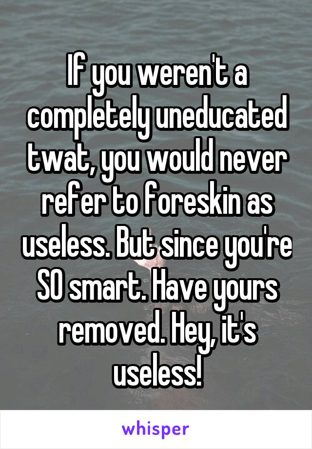 If you weren't a completely uneducated twat, you would never refer to foreskin as useless. But since you're SO smart. Have yours removed. Hey, it's useless!