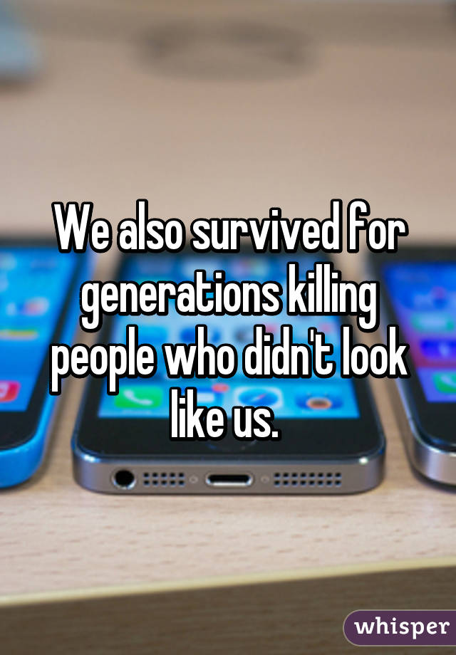 We also survived for generations killing people who didn't look like us. 