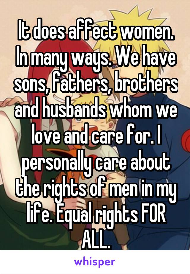 It does affect women. In many ways. We have sons, fathers, brothers and husbands whom we love and care for. I personally care about the rights of men in my life. Equal rights FOR ALL.