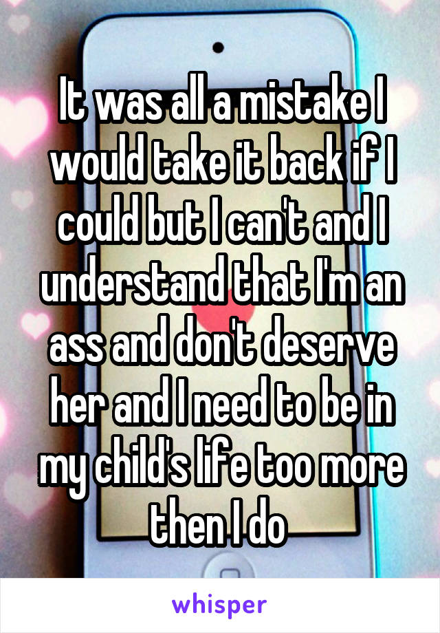 It was all a mistake I would take it back if I could but I can't and I understand that I'm an ass and don't deserve her and I need to be in my child's life too more then I do 