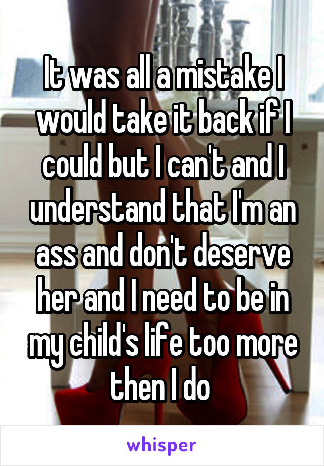 It was all a mistake I would take it back if I could but I can't and I understand that I'm an ass and don't deserve her and I need to be in my child's life too more then I do 