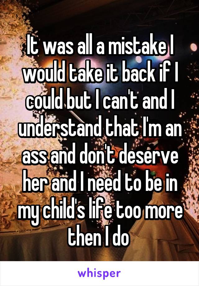 It was all a mistake I would take it back if I could but I can't and I understand that I'm an ass and don't deserve her and I need to be in my child's life too more then I do 