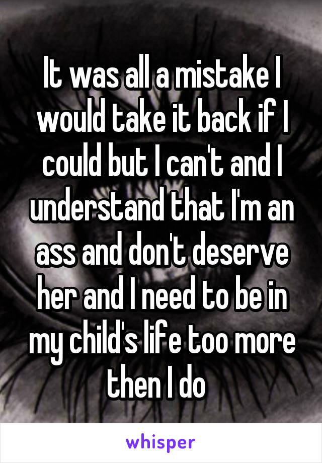 It was all a mistake I would take it back if I could but I can't and I understand that I'm an ass and don't deserve her and I need to be in my child's life too more then I do  