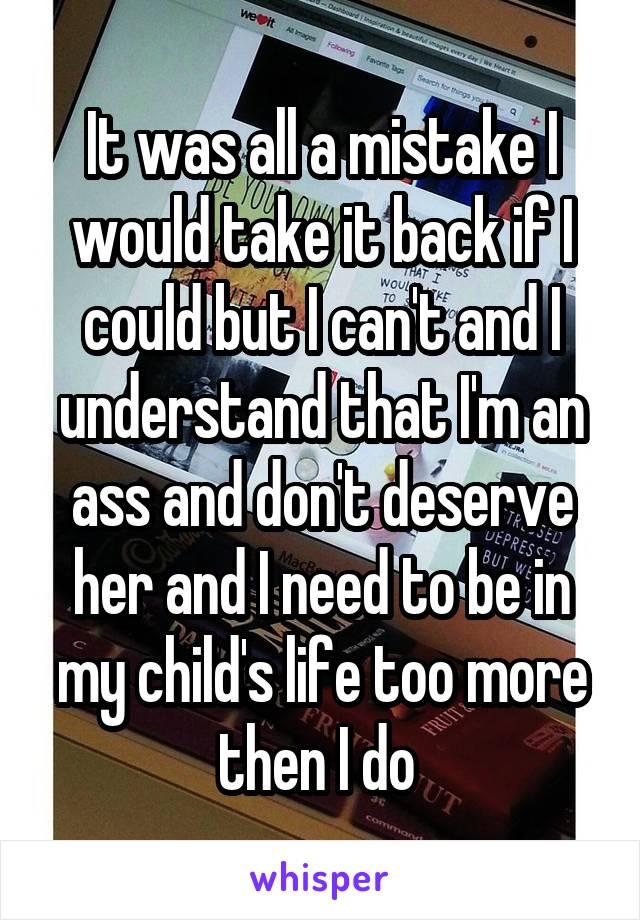 It was all a mistake I would take it back if I could but I can't and I understand that I'm an ass and don't deserve her and I need to be in my child's life too more then I do 