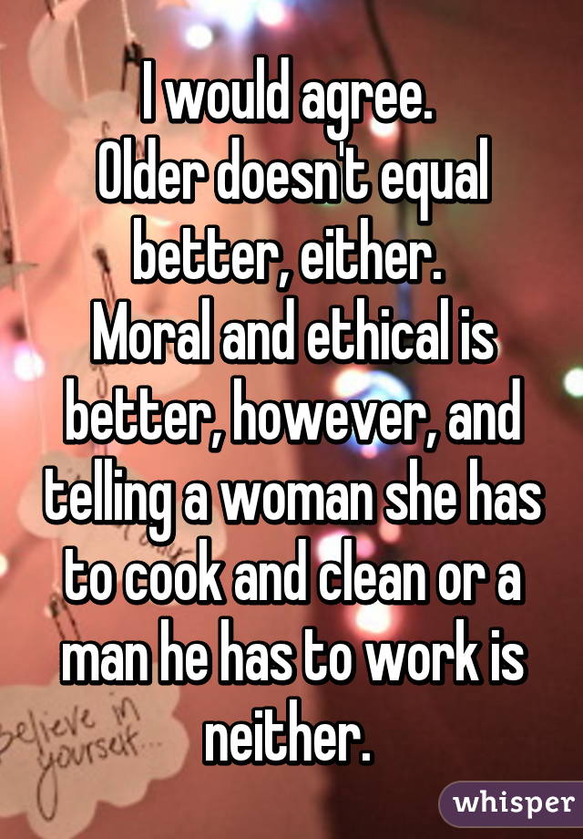 I would agree. 
Older doesn't equal better, either. 
Moral and ethical is better, however, and telling a woman she has to cook and clean or a man he has to work is neither. 