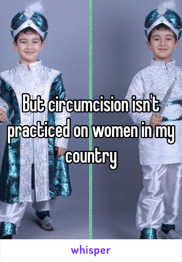 But circumcision isn't practiced on women in my country