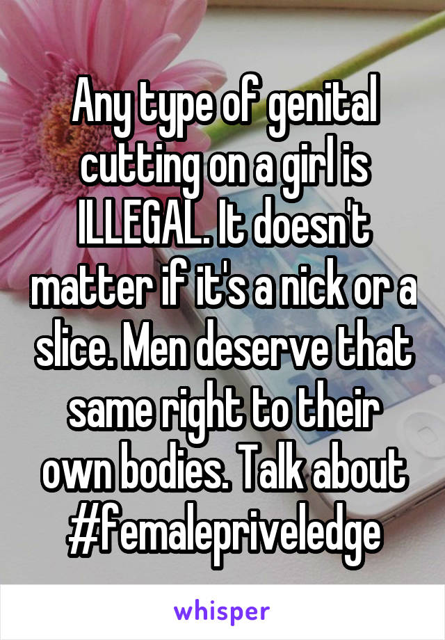 Any type of genital cutting on a girl is ILLEGAL. It doesn't matter if it's a nick or a slice. Men deserve that same right to their own bodies. Talk about #femalepriveledge