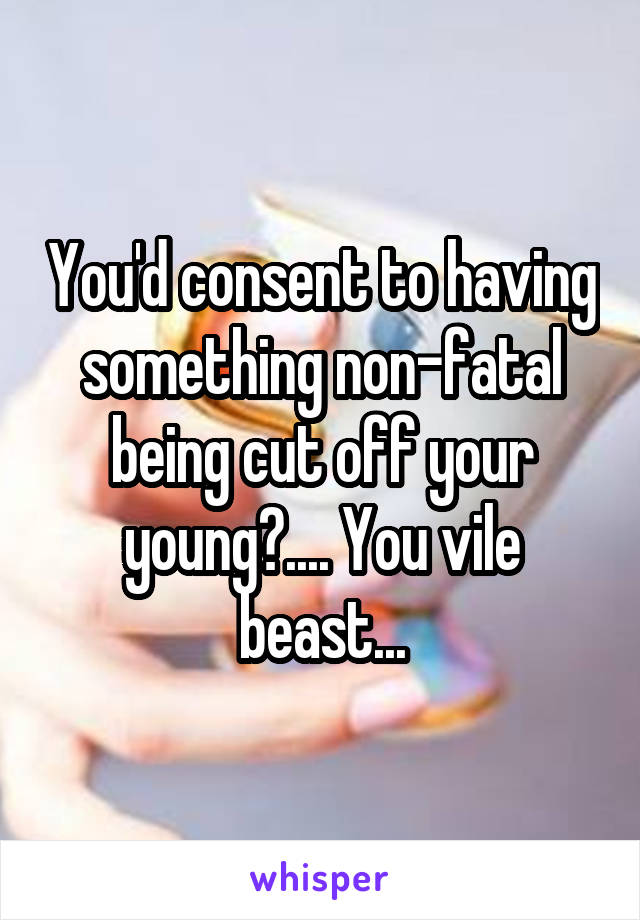 You'd consent to having something non-fatal being cut off your young?.... You vile beast...