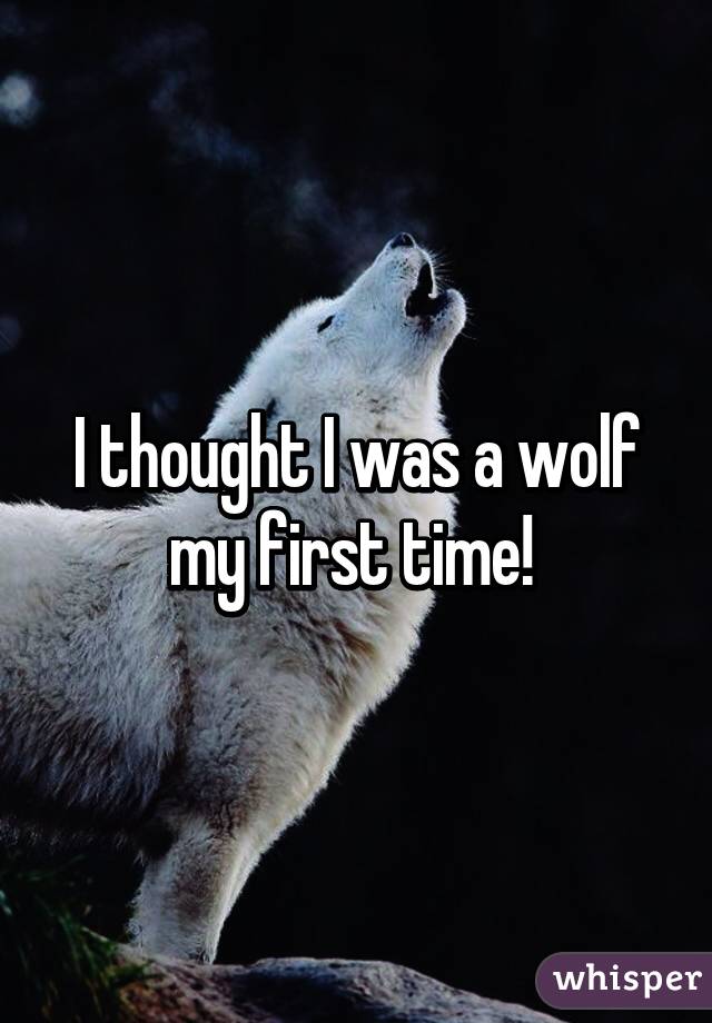 I thought I was a wolf my first time! 