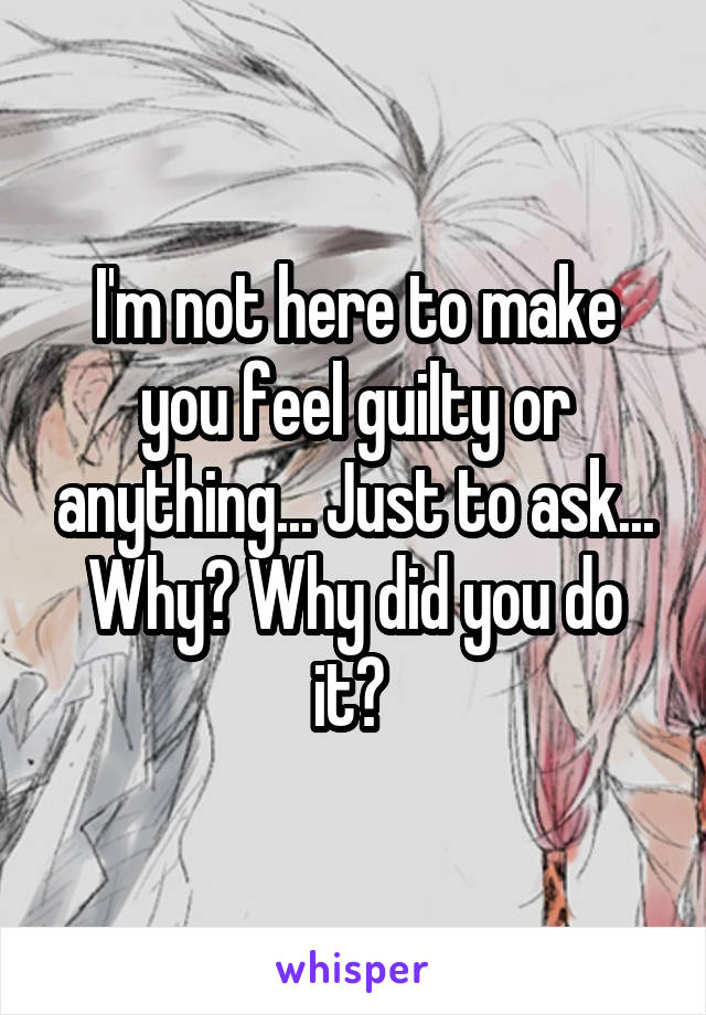 I'm not here to make you feel guilty or anything... Just to ask... Why? Why did you do it? 