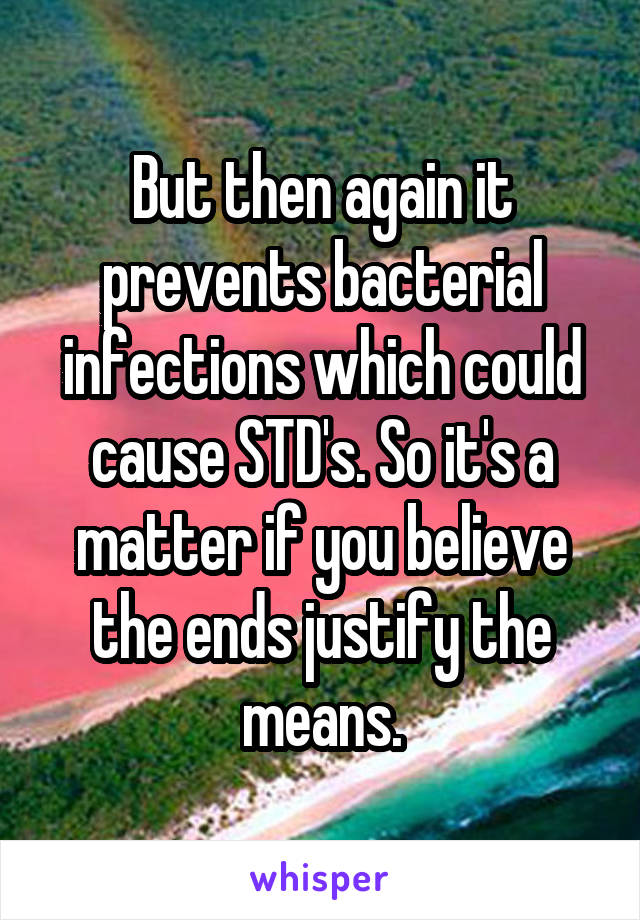 But then again it prevents bacterial infections which could cause STD's. So it's a matter if you believe the ends justify the means.