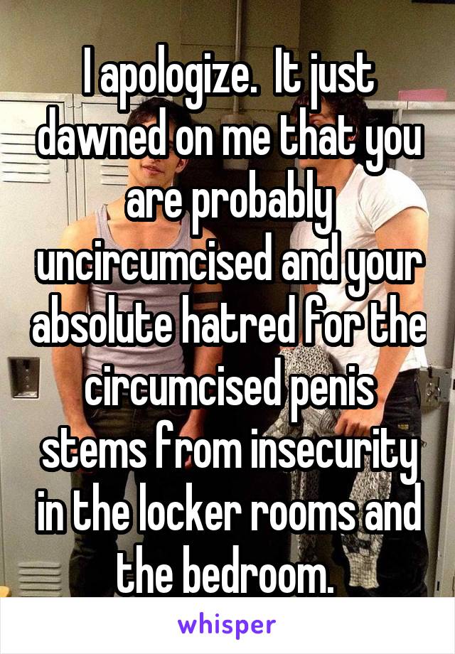 I apologize.  It just dawned on me that you are probably uncircumcised and your absolute hatred for the circumcised penis stems from insecurity in the locker rooms and the bedroom. 