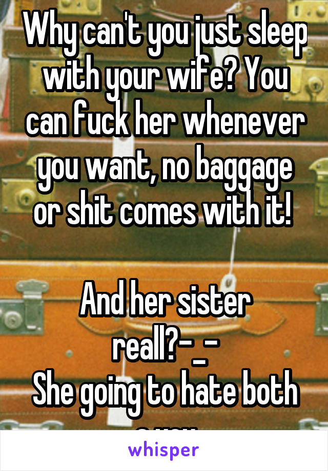 Why can't you just sleep with your wife? You can fuck her whenever you want, no baggage or shit comes with it! 

And her sister reall?-_-
She going to hate both a you