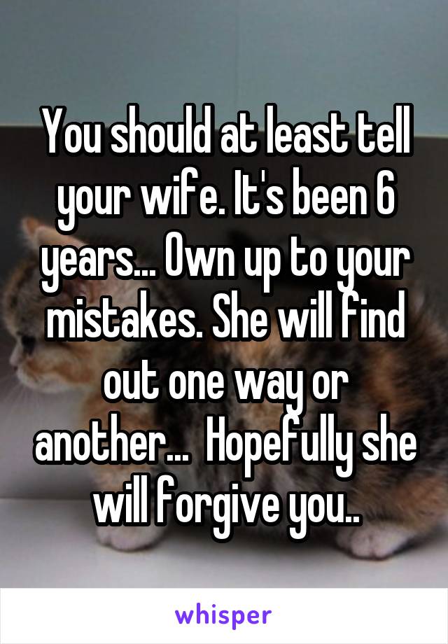 You should at least tell your wife. It's been 6 years... Own up to your mistakes. She will find out one way or another...  Hopefully she will forgive you..