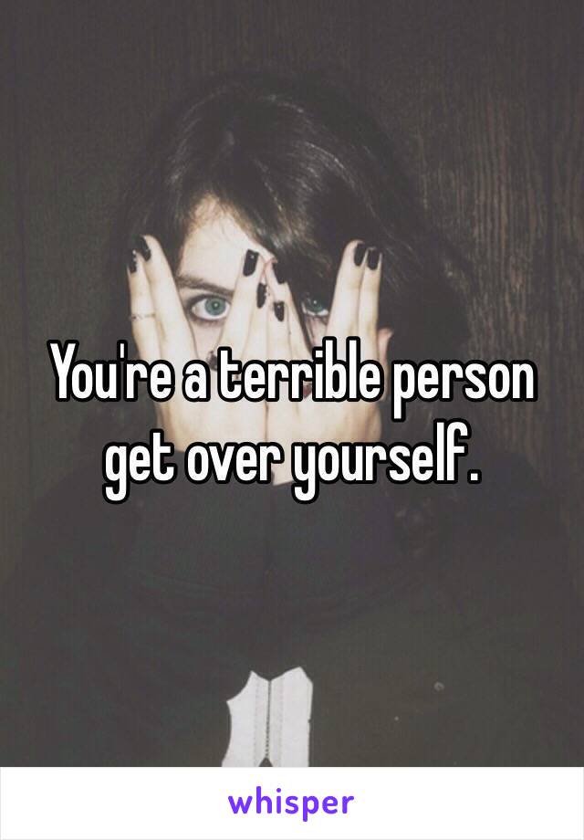 You're a terrible person get over yourself.
