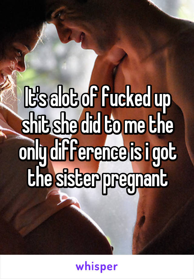 It's alot of fucked up shit she did to me the only difference is i got the sister pregnant