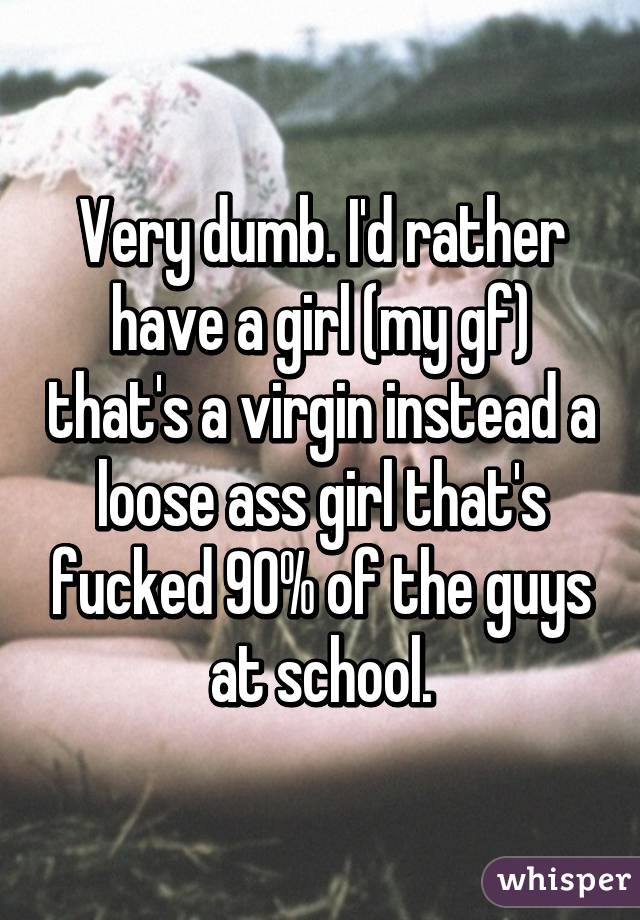 Very dumb. I'd rather have a girl (my gf) that's a virgin instead a loose ass girl that's fucked 90% of the guys at school.
