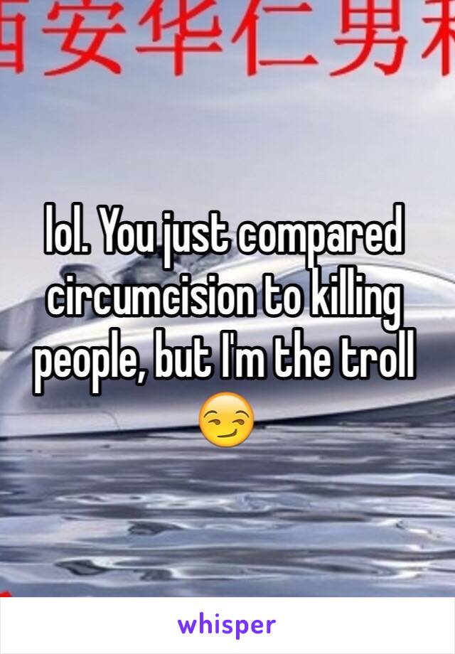 lol. You just compared circumcision to killing people, but I'm the troll 😏