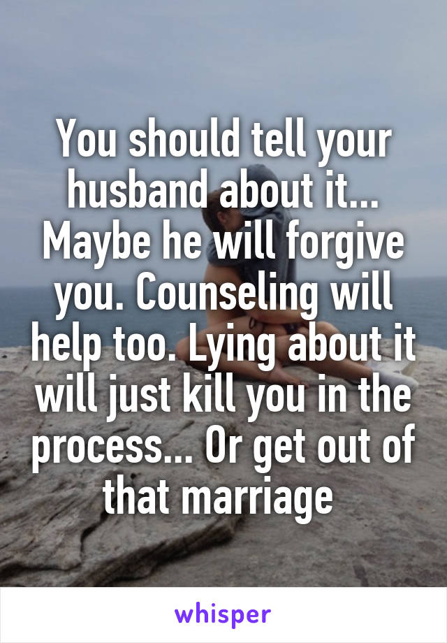 You should tell your husband about it... Maybe he will forgive you. Counseling will help too. Lying about it will just kill you in the process... Or get out of that marriage 
