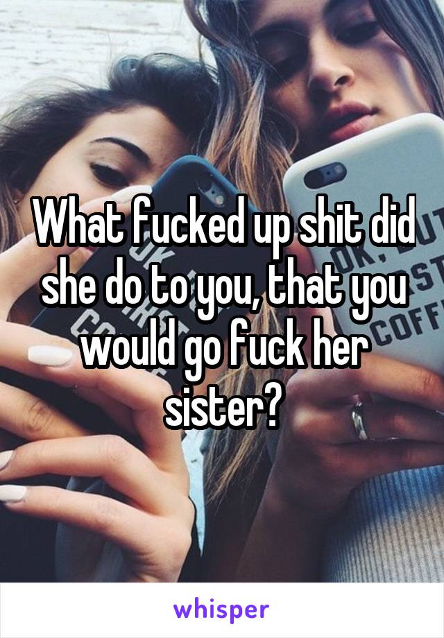 What fucked up shit did she do to you, that you would go fuck her sister?