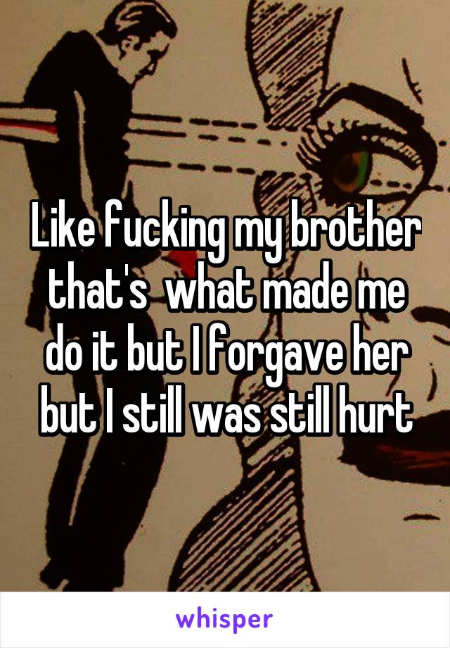 Like fucking my brother that's  what made me do it but I forgave her but I still was still hurt