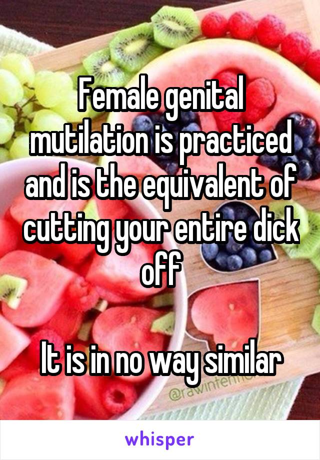 Female genital mutilation is practiced and is the equivalent of cutting your entire dick off

It is in no way similar