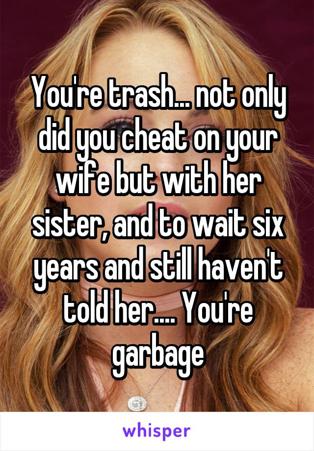 You're trash... not only did you cheat on your wife but with her sister, and to wait six years and still haven't told her.... You're garbage