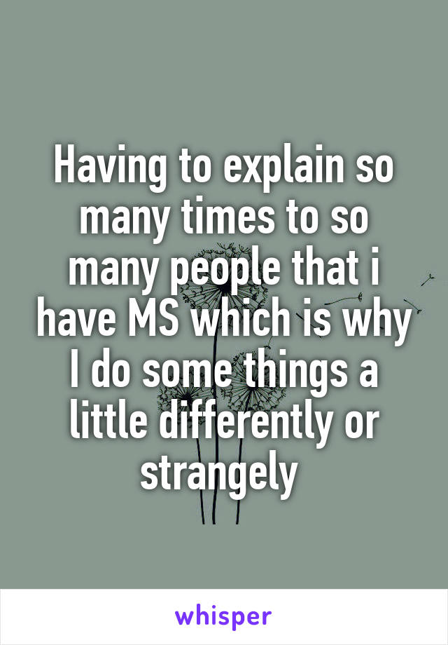 Having to explain so many times to so many people that i have MS which is why I do some things a little differently or strangely 