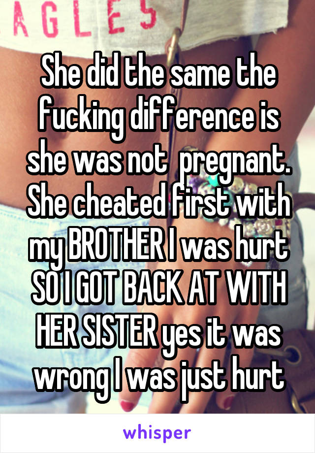 She did the same the fucking difference is she was not  pregnant. She cheated first with my BROTHER I was hurt SO I GOT BACK AT WITH HER SISTER yes it was wrong I was just hurt