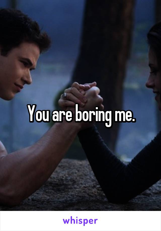 You are boring me.