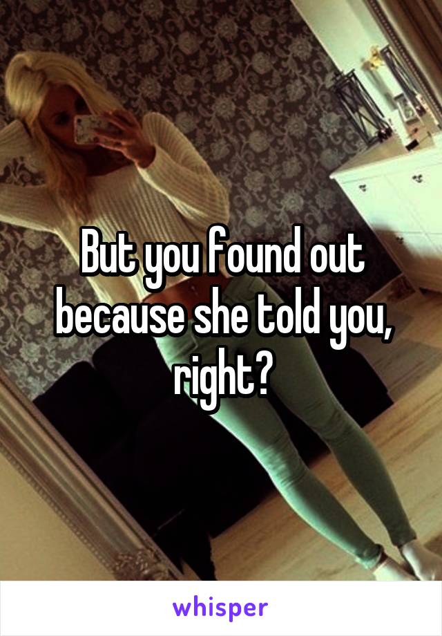 But you found out because she told you, right?