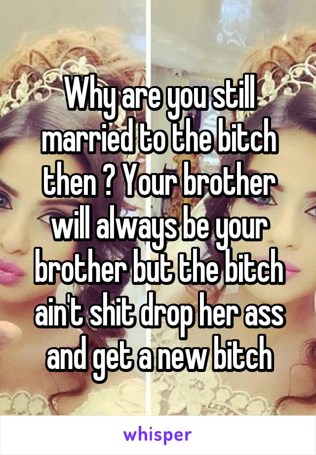 Why are you still married to the bitch then ? Your brother will always be your brother but the bitch ain't shit drop her ass and get a new bitch