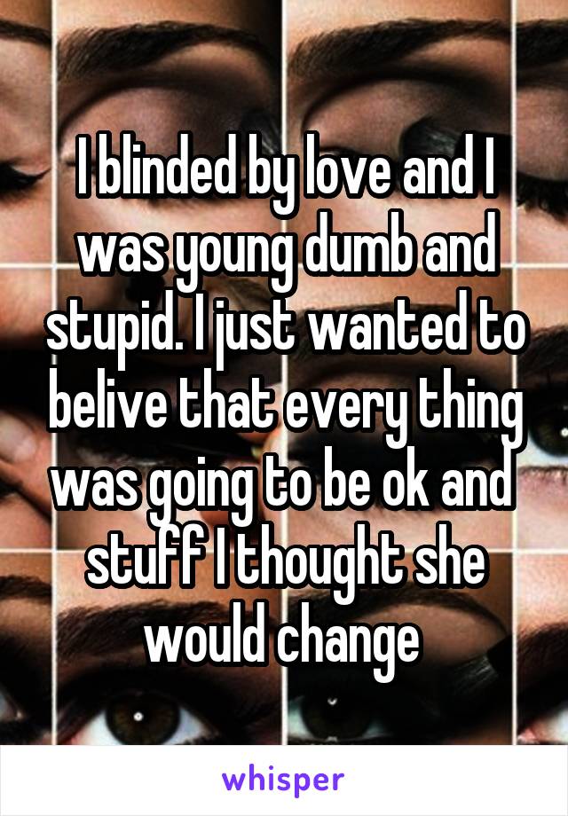 I blinded by love and I was young dumb and stupid. I just wanted to belive that every thing was going to be ok and  stuff I thought she would change 