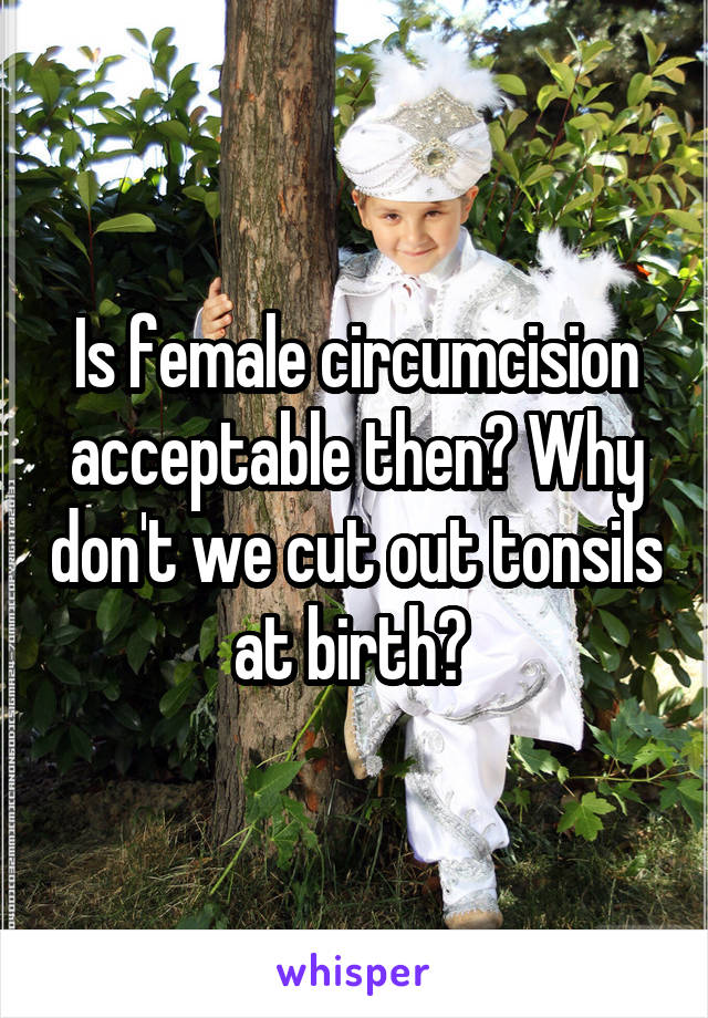 Is female circumcision acceptable then? Why don't we cut out tonsils at birth? 