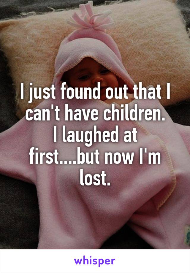 I just found out that I can't have children.
I laughed at first....but now I'm lost.