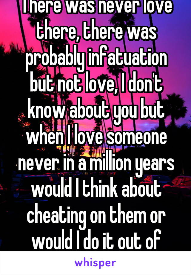 There was never love there, there was probably infatuation but not love, I don't know about you but when I love someone never in a million years would I think about cheating on them or would I do it out of spite.....