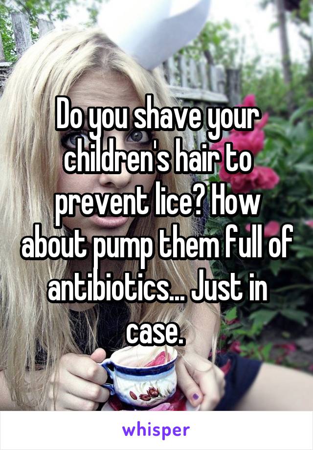 Do you shave your children's hair to prevent lice? How about pump them full of antibiotics... Just in case. 