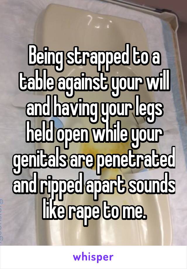 Being strapped to a table against your will and having your legs held open while your genitals are penetrated and ripped apart sounds like rape to me.