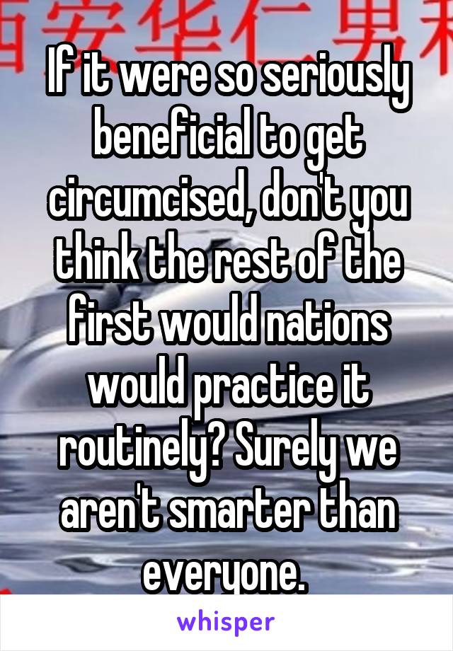 If it were so seriously beneficial to get circumcised, don't you think the rest of the first would nations would practice it routinely? Surely we aren't smarter than everyone. 