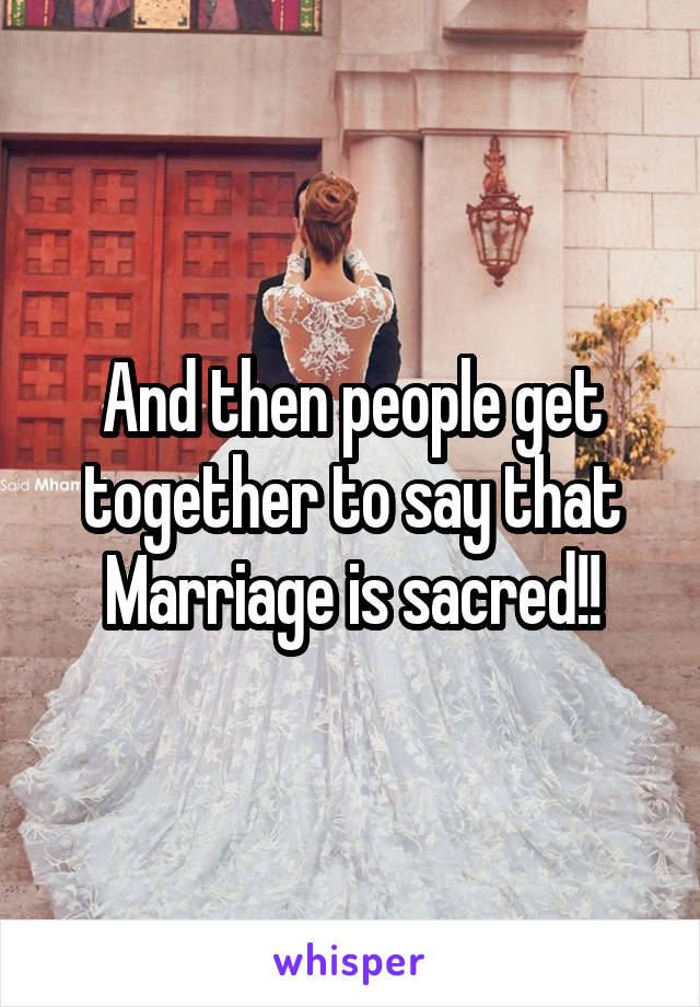 And then people get together to say that Marriage is sacred!!