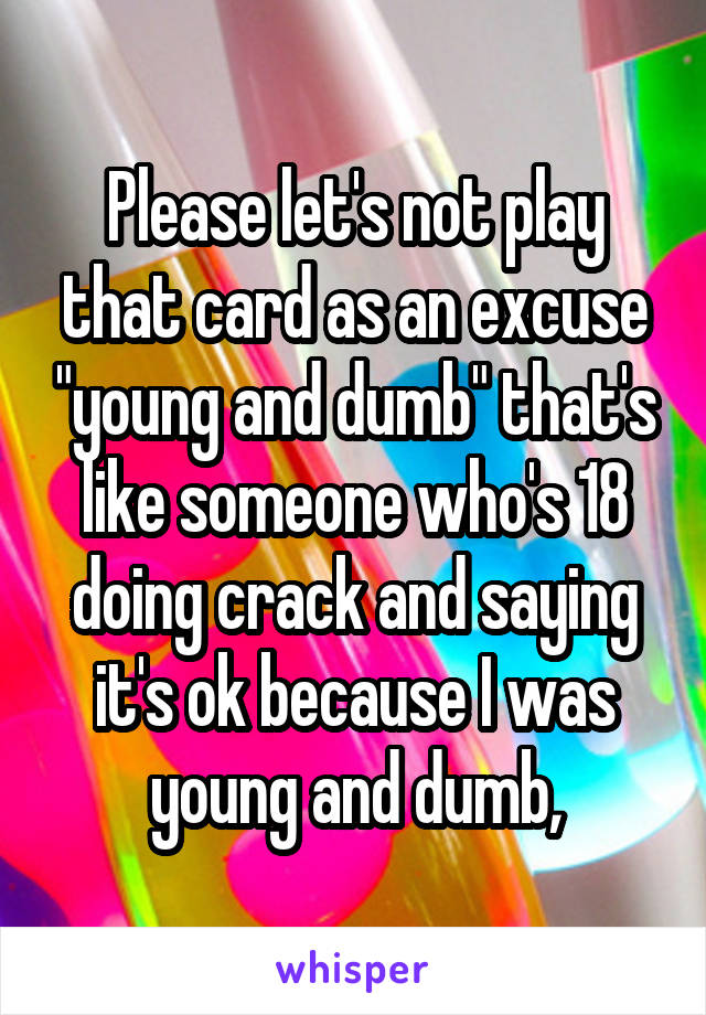 Please let's not play that card as an excuse "young and dumb" that's like someone who's 18 doing crack and saying it's ok because I was young and dumb,