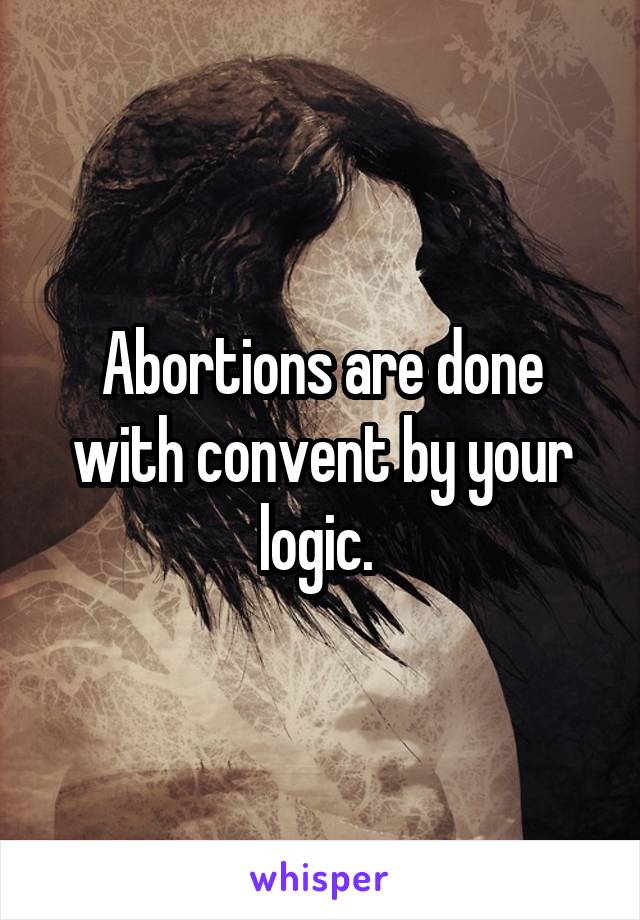 Abortions are done with convent by your logic. 